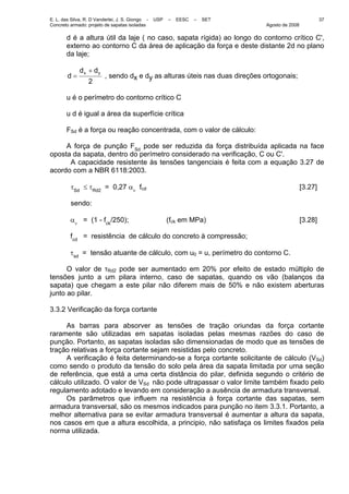 E. L. das Silva, R. D Vanderlei, J. S. Giongo - USP – EESC – SET
Concreto armado: projeto de sapatas isoladas Agosto de 2008
37
d é a altura útil da laje ( no caso, sapata rígida) ao longo do contorno crítico C',
externo ao contorno C da área de aplicação da força e deste distante 2d no plano
da laje;
2
yx dd
d
+
= , sendo dx e dy as alturas úteis nas duas direções ortogonais;
u é o perímetro do contorno crítico C
u d é igual a área da superfície crítica
FSd é a força ou reação concentrada, com o valor de cálculo:
A força de punção FSd
pode ser reduzida da força distribuída aplicada na face
oposta da sapata, dentro do perímetro considerado na verificação, C ou C'.
A capacidade resistente às tensões tangenciais é feita com a equação 3.27 de
acordo com a NBR 6118:2003.
τSd
≤ τRd2
= 0,27 αν
fcd [3.27]
sendo:
αν
= (1 - fck
/250); (fck em MPa) [3.28]
fcd
= resistência de cálculo do concreto à compressão;
τsd
= tensão atuante de cálculo, com u0 = u, perímetro do contorno C.
O valor de τRd2 pode ser aumentado em 20% por efeito de estado múltiplo de
tensões junto a um pilara interno, caso de sapatas, quando os vão (balanços da
sapata) que chegam a este pilar não diferem mais de 50% e não existem aberturas
junto ao pilar.
3.3.2 Verificação da força cortante
As barras para absorver as tensões de tração oriundas da força cortante
raramente são utilizadas em sapatas isoladas pelas mesmas razões do caso de
punção. Portanto, as sapatas isoladas são dimensionadas de modo que as tensões de
tração relativas a força cortante sejam resistidas pelo concreto.
A verificação é feita determinando-se a força cortante solicitante de cálculo (VSd)
como sendo o produto da tensão do solo pela área da sapata limitada por uma seção
de referência, que está a uma certa distância do pilar, definida segundo o critério de
cálculo utilizado. O valor de VSd não pode ultrapassar o valor limite também fixado pelo
regulamento adotado e levando em consideração a ausência de armadura transversal.
Os parâmetros que influem na resistência à força cortante das sapatas, sem
armadura transversal, são os mesmos indicados para punção no item 3.3.1. Portanto, a
melhor alternativa para se evitar armadura transversal é aumentar a altura da sapata,
nos casos em que a altura escolhida, a principio, não satisfaça os limites fixados pela
norma utilizada.
 