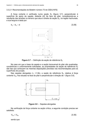 Capítulo 3 - Critérios para o dimensionamento estrutural de sapatas 38
3.3.2.1 Recomendações do Boletim número 73 do CEB [1970]
A força cortante é verificada numa seção S2 (figura 3.7), perpendicular à
superfície de apoio da sapata, distante d/2 da face do pilar, considerando-se a
resultante das tensões no terreno que atua à direita da seção S2, na região hachurada,
e sua largura é dada por:
dbb 02 += [3.29]
Figura 3.7 - Definição da seção de referência S2
No caso em que a base da sapata e a seção transversal do pilar são quadradas,
concêntricas e uniformemente solicitadas, as propriedades da seção de referência S2
são tais que conduzem às mesmas disposições previstas nas recomendações para as
superfícies de punção.
Nas sapatas alongadas (lx >1,5b), a seção de referência S2, relativa à força
cortante VSd, fica situada na face do pilar e perpendicular à direção de l (figura 3.8).
Figura 3.8 - Sapatas alongadas
Na verificação da força cortante na seção crítica, a seguinte condição precisa ser
satisfeita:
RdSd VV ≤ [3.30]
sendo que:
 