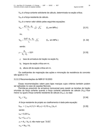 E. L. das Silva, R. D Vanderlei, J. S. Giongo - USP – EESC – SET
Concreto armado: projeto de sapatas isoladas Agosto de 2008
39
VSd é a força cortante solicitante de cálculo, determinada na seção crítica;
VRd é a força resistente de cálculo.
VRd é o menor valor obtido pelas seguintes equações:
ck
c
Rd f
db,
V ⋅ρ⋅
γ
⋅⋅
= 2274
(fck em MPa ) [3.31]
ou,
ck
c
Rd f
db,
V ⋅
γ
⋅⋅
= 22470
(fck em MPa ) [3. 32]
sendo:
010
22
,
db
As
<
⋅
=ρ [3.33]
ρ taxa de armadura de tração na seção S2;
b2 largura da seção crítica em m;
d2 altura útil da seção crítica em m.
Os coeficientes de majoração das ações e minoração da resistência do concreto
são iguais a 1,5.
3.2.2.2 Recomendações da NBR 6118:2003
Essas recomendações valem para lajes maciças cujos critérios também podem
ser aplicadas no caso de sapatas flexíveis.
Permite-se prescindir da armadura transversal para resistir as tensões de tração
oriundas da força cortante quando a força cortante solicitante de cálculo (VSd) ficar
menor ou igual a força cortante resistente de cálculo (VRd1), ou seja:
1RdSd VV ≤ [3.34]
A força resistente de projeto ao cisalhamento é dada pela equação:
VRd1 = [ τRd k (1,2 + 40 ρ1) + 0,15 σcp ] bw d [3.35]
sendo:
τRd = 0,25 fctd
fctd = fctk, inf / γc
ρ1 = As1 / bw d, não maior que ⏐0,02⏐
σcp = NSd / Ac
 
