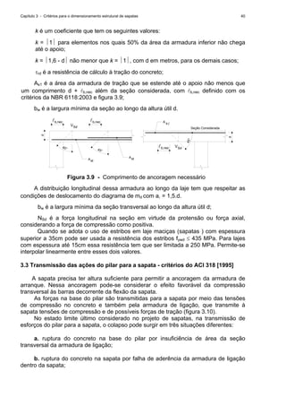 Capítulo 3 - Critérios para o dimensionamento estrutural de sapatas 40
k é um coeficiente que tem os seguintes valores:
k = ⏐1⏐ para elementos nos quais 50% da área da armadura inferior não chega
até o apoio;
k = ⏐1,6 - d⏐ não menor que k = ⏐1⏐, com d em metros, para os demais casos;
τrd é a resistência de cálculo à tração do concreto;
As1 é a área da armadura de tração que se estende até o apoio não menos que
um comprimento d + lb,nec além da seção considerada, com lb,nec definido com os
critérios da NBR 6118:2003 e figura 3.9;
bw é a largura mínima da seção ao longo da altura útil d.
b,necl
45° 45°
d
b,necl
SdV
A
A
st
st
45°
lb,nec SdV
Seção Considerada
d
A sl
Figura 3.9 - Comprimento de ancoragem necessário
A distribuição longitudinal dessa armadura ao longo da laje tem que respeitar as
condições de deslocamento do diagrama de md com al = 1,5.d.
bw é a largura mínima da seção transversal ao longo da altura útil d;
NSd é a força longitudinal na seção em virtude da protensão ou força axial,
considerando a força de compressão como positiva.
Quando se adota o uso de estribos em laje maciças (sapatas ) com espessura
superior a 35cm pode ser usada a resistência dos estribos fywd ≤ 435 MPa. Para lajes
com espessura até 15cm essa resistência tem que ser limitada a 250 MPa. Permite-se
interpolar linearmente entre esses dois valores.
3.3 Transmissão das ações do pilar para a sapata - critérios do ACI 318 [1995]
A sapata precisa ter altura suficiente para permitir a ancoragem da armadura de
arranque. Nessa ancoragem pode-se considerar o efeito favorável da compressão
transversal às barras decorrente da flexão da sapata.
As forças na base do pilar são transmitidas para a sapata por meio das tensões
de compressão no concreto e também pela armadura de ligação, que transmite à
sapata tensões de compressão e de possíveis forças de tração (figura 3.10).
No estado limite último considerado no projeto de sapatas, na transmissão de
esforços do pilar para a sapata, o colapso pode surgir em três situações diferentes:
a. ruptura do concreto na base do pilar por insuficiência de área da seção
transversal da armadura de ligação;
b. ruptura do concreto na sapata por falha de aderência da armadura de ligação
dentro da sapata;
 