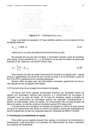 Capítulo 3 - Critérios para o dimensionamento estrutural de sapatas 42
Figura 3.11 - Definição de Ac0 e Ac1
Caso a condição da equação 3.37 seja satisfeita adota-se uma armadura mínima
de ligação dada por:
cmin,sl
A,A ⋅= 0050 [3.37]
sendo que Ac é a área da seção transversal da base do pilar.
Na situação em que isso não aconteça, é necessário calcular a área de armadura
para resistir a força excedente (Fvd, exc). No entanto, se tal valor for inferior ao dado pela
equação (3.38), adota-se a armadura mínima, logo:
min,sl
y
exc,vd
sl A
f
F
A ≥
⋅φ
= [3.38]
Esta redução da área da seção transversal de armadura na ligação pilar - sapata
diminui a aglomeração de barras de aço na base do pilar e só foi permitida a partir do
ACI 318 [1971], baseando-se em diversas pesquisas.
Quando, além da ação axial, são transmitidos momentos, geralmente isso leva a
não redução de aço na ligação pilar-sapata.
3.2.9 Comprimento de ancoragem da armadura de ligação
As barras que forem apenas comprimidas precisam ser ancoradas dentro da
sapata com ancoragem retilínea (sem gancho), e o comprimento de ancoragem é
calculado como no caso de tração. Já no caso de armadura sujeita a tensões de
tração, seu comprimento de ancoragem precisa ser calculado considerando-se o
gancho na extremidade, dentro da sapata. Tal comprimento influi na determinação da
altura da sapata, no entanto, pode-se considerar apenas 60% desse total.
O comprimento de ancoragem da armadura de ligação no interior do pilar precisa
ser igual ao comprimento das barras no interior da sapata e precisa ser emendadas às
barras longitudinais do pilar por traspasse segundo indicações da NBR 6118:2003.
3.4 Verificação da estabilidade da sapata
Para evitar que as sapatas possam ficar sujeitas a movimento de tombamento e
deslizamento, suas dimensões a e b precisam ser determinadas de modo a satisfazer
às condições de estabilidade.
 