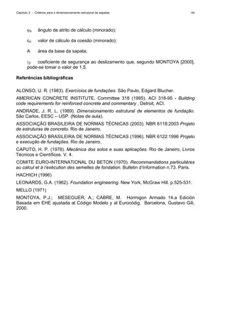Capítulo 3 - Critérios para o dimensionamento estrutural de sapatas 44
ϕd ângulo de atrito de cálculo (minorado);
cd valor de cálculo da coesão (minorado);
A área da base da sapata;
γ2 coeficiente de segurança ao deslizamento que, segundo MONTOYA [2000],
pode-se tomar o valor de 1,5.
Referências bibliográficas
ALONSO, U. R. (1983). Exercícios de fundações. São Paulo, Edgard Blucher.
AMERICAN CONCRETE INSTITUTE. Committee 318 (1995). ACI 318-95 - Building
code requirements for reinforced concrete and commentary . Detroit, ACI.
ANDRADE, J. R. L. (1989). Dimensionamento estrutural de elementos de fundação.
São Carlos, EESC – USP. (Notas de aula).
ASSOCIAÇÃO BRASILEIRA DE NORMAS TÉCNICAS (2003). NBR 6118:2003 Projeto
de estruturas de concreto. Rio de Janeiro.
ASSOCIAÇÃO BRASILEIRA DE NORMAS TÉCNICAS (1996). NBR 6122:1996 Projeto
e execução de fundações. Rio de Janeiro.
CAPUTO, H. P. (1978). Mecânica dos solos e suas aplicações. Rio de Janeiro, Livros
Técnicos e Científicos. V. 4.
COMITE EURO-INTERNATIONAL DU BETON (1970). Recommandations particulières
au calcul et à l’exécution des semelles de fondation. Bulletin d’Information n.73. Paris.
HACHICH (1996)
LEONARDS, G.A. (1962). Foundation engineering. New York, McGraw Hill. p.525-531.
MELLO (1971)
MONTOYA, P.J.; MESEGUER, A.; CABRE, M. Hormigon Armado 14.a Edición
Basada em EHE ajustada al Código Modelo y al Eurocódig. Barcelona, Gustavo Gili,
2000.
 