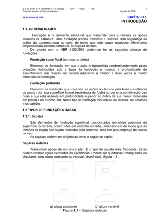 E. L da Silva, R. D. Vanderlei e J. S. Giongo - USP – EESC – SET
Concreto armado: projeto de sapatas Agosto de 2008
1
31 de Junho de 2008 CAPÍTULO 1
INTRODUÇÃO
1.1. GENERALIDADES
Fundação é o elemento estrutural que transmite para o terreno as ações
atuantes na estrutura. Uma fundação precisa transferir e distribuir com segurança as
ações da superestrutura ao solo, de modo que não cause recalques diferenciais
prejudiciais ao sistema estrutural, ou ruptura do solo.
De acordo com a NBR 6122:1996 podem-se ter as seguintes classes de
fundações:
Fundação superficial (ou rasa ou direta)
Elemento de fundação em que a ação é transmitida predominantemente pelas
pressões distribuídas sob a base da fundação e quando a profundidade de
assentamento em relação ao terreno adjacente é inferior a duas vezes a menor
dimensão da fundação.
Fundação profunda
Elemento de fundação que transmite as ações ao terreno pela base (resistência
de ponta), por sua superfície lateral (resistência de fuste) ou por uma combinação das
duas e que está assente em profundidade superior ao dobro de sua menor dimensão
em planta e no mínimo 3m. Neste tipo de fundação incluem-se as estacas, os tubulões
e os caixões.
1.2 TIPOS DE FUNDAÇÕES RASAS
1.2.1. Sapatas
São elementos de fundação superficial, posicionados em níveis próximos da
superfície do terreno, construídos em concreto armado, dimensionado de modo que as
tensões de tração não sejam resistidas pelo concreto, mas sim pelo emprego de barras
de aço.
As sapatas podem ser projetadas como a seguir se expõe.
Sapatas isoladas
Transmitem ações de um único pilar. É o tipo de sapata mais freqüente. Estas
podem receber ações centradas ou excêntricas. Podem ser quadradas, retangulares ou
circulares, com altura constante ou variável (chanfrada), (figura 1.1).
a) altura constante b) altura variável
Figura 1.1 - Sapatas isoladas
 