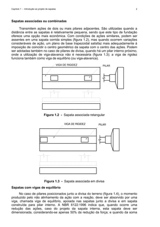 Capítulo 1 - Introdução ao projeto de sapatas 2
Sapatas associadas ou combinadas
Transmitem ações de dois ou mais pilares adjacentes. São utilizadas quando a
distância entre as sapatas é relativamente pequena, sendo que este tipo de fundação
oferece uma opção mais econômica. Com condições de ações similares, podem ser
assentes em uma sapata corrida simples (figura 1.2), mas quando ocorrem variações
consideráveis de ação, um plano de base trapezoidal satisfaz mais adequadamente à
imposição de coincidir o centro geométrico da sapata com o centro das ações. Podem
ser adotadas também no caso de pilares de divisa, quando há um pilar interno próximo,
onde a utilização de viga-alavanca não é necessária (figura 1.3); a viga de rigidez
funciona também como viga de equilíbrio (ou viga-alavanca).
VIGA DE RIGIDEZ PILAR
Figura 1.2 - Sapata associada retangular
VIGA DE RIGIDEZ PILAR
Figura 1.3 - Sapata associada em divisa
Sapatas com vigas de equilíbrio
No caso de pilares posicionados junto a divisa do terreno (figura 1.4), o momento
produzido pelo não alinhamento da ação com a reação, deve ser absorvido por uma
viga, chamada viga de equilíbrio, apoiada nas sapatas junto a divisa e em sapata
construída para pilar interno. A NBR 6122:1996 indica que, quando ocorre uma
redução das ações, caso do projeto da sapata interna, esta sapata deve ser
dimensionada, considerando-se apenas 50% da redução da força; e quando da soma
 
