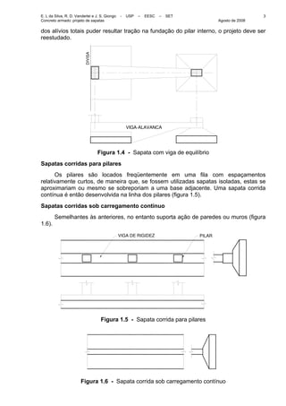 E. L da Silva, R. D. Vanderlei e J. S. Giongo - USP – EESC – SET
Concreto armado: projeto de sapatas Agosto de 2008
3
dos alívios totais puder resultar tração na fundação do pilar interno, o projeto deve ser
reestudado.
DIVISA
VIGA−ALAVANCA
Figura 1.4 - Sapata com viga de equilíbrio
Sapatas corridas para pilares
Os pilares são locados freqüentemente em uma fila com espaçamentos
relativamente curtos, de maneira que, se fossem utilizadas sapatas isoladas, estas se
aproximariam ou mesmo se sobreporiam a uma base adjacente. Uma sapata corrida
contínua é então desenvolvida na linha dos pilares (figura 1.5).
Sapatas corridas sob carregamento contínuo
Semelhantes às anteriores, no entanto suporta ação de paredes ou muros (figura
1.6).
VIGA DE RIGIDEZ PILAR
Figura 1.5 - Sapata corrida para pilares
Figura 1.6 - Sapata corrida sob carregamento contínuo
 