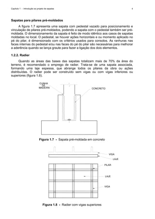 Capítulo 1 - Introdução ao projeto de sapatas 4
Sapatas para pilares pré-moldados
A figura 1.7 apresenta uma sapata com pedestal vazado para posicionamento e
vinculação de pilares pré-moldados, podendo a sapata com o pedestal também ser pré-
moldada. O dimensionamento da sapata é feito de modo idêntico aos casos de sapatas
moldadas no local. O pedestal, se houver ações horizontais e ou momento aplicado no
pé do pilar, é dimensionado com os critérios usados para consolos. As ranhuras nas
faces internas do pedestal e/ou nas faces do pé do pilar são necessárias para melhorar
a aderência quando se lança graute para fazer a ligação dos dois elementos.
1.2.2. Radier
Quando as áreas das bases das sapatas totalizam mais de 70% da área do
terreno, é recomendado o emprego de radier. Trata-se de uma sapata associada,
formando uma laje espessa, que abrange todos os pilares da obra ou ações
distribuídas. O radier pode ser construído sem vigas ou com vigas inferiores ou
superiores (figura 1.8).
CUNHA
DE
MADEIRA CONCRETO
Figura 1.7 - Sapata pré-moldada em concreto
VIGA
LAJE
PILAR
LAJE
VIGA
Figura 1.8 - Radier com vigas superiores
 