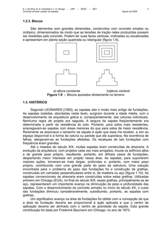 E. L da Silva, R. D. Vanderlei e J. S. Giongo - USP – EESC – SET
Concreto armado: projeto de sapatas Agosto de 2008
5
1.2.3. Blocos
São elementos com grandes dimensões, construídos com concreto simples ou
ciclópico, dimensionados de modo que as tensões de tração neles produzidas possam
ser resistidas pelo concreto. Podem ter suas faces verticais, inclinadas ou escalonadas
e apresentam em planta seção quadrada ou retangular (figura 1.9).
a) altura constante b)altura variável
Figura 1.9 - Blocos apoiados diretamente no terreno
1.3. HISTÓRICO
Segundo LEONARDS [1962], as sapatas são o modo mais antigo de fundações.
As sapatas isoladas, abordadas neste texto, surgiram durante a idade média, com o
desenvolvimento da arquitetura gótica e, conseqüentemente, das colunas individuais.
Nenhuma regra de projeto era seguida. A largura da sapata freqüentemente era
determinada a partir da resistência do solo. Portanto, para solos mais resistentes,
empregavam-se sapatas com áreas menores do que para solos de maior resistência.
Raramente se associava o tamanho da sapata à ação que essa iria receber, e sim ao
espaço disponível e à forma da coluna ou parede que ela suportava. Na ocorrência de
falhas, alargavam-se as fundações afetadas. Os recalques de tais fundações com
freqüência eram grandes.
Até o meados do século XIX, muitas sapatas eram construídas de alvenaria. A
evolução da arquitetura, com projetos cada vez mais arrojados, trouxe os edifícios altos
e de grande peso próprio, resultando, portanto, em difíceis casos de fundações,
despertando maior interesse em projeto nessa área. As sapatas, para suportarem
maiores ações, tornaram-se mais largas, profundas e, portanto, com maior peso
próprio, contribuindo com uma grande parte do peso da estrutura. Uma solução
encontrada para o problema do peso das fundações foi a construção de grelhas,
construídas em camadas perpendiculares entre si, de madeira ou aço (figura 1.10). As
sapatas convencionais de alvenaria eram construídas sobre estas grelhas. Utilizadas
primeiro em Chicago (EUA), no final do século XIX, essas grelhas, principalmente as de
aço, representaram um importante avanço na diminuição de peso e profundidade das
sapatas. Com o desenvolvimento do concreto armado no início do século XX, o custo
das fundações diminuiu consideravelmente, substituindo, portanto, as sapatas com
grelhas.
Um significativo avanço na área de fundações foi obtido com a concepção de que
a área da fundação deveria ser proporcional à ação aplicada e que o centro de
aplicação deveria ser alinhado com o centro de gravidade da sapata. Esta grande
contribuição foi dada por Frederick Baumann em Chicago, no ano de 1873.
 