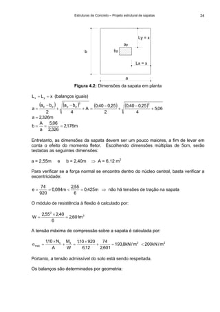 Estruturas de Concreto – Projeto estrutural de sapatas 24
a
b bp
ap
Ly = x
Lx = x
Figura 4.2: Dimensões da sapata em planta
xLL yx == (balanços iguais)
( ) ( ) ( ) ( ) 06,5
4
25,040,0
2
25,040,0
A
4
ba
2
ba
a
22
pppp
+
−
+
−
=+
−
+
−
=
m326,2a =
m176,2
326,2
06,5
a
A
b ===
Entretanto, as dimensões da sapata devem ser um pouco maiores, a fim de levar em
conta o efeito do momento fletor. Escolhendo dimensões múltiplas de 5cm, serão
testadas as seguintes dimensões:
a = 2,55m e b = 2,40m ⇒ A = 6,12 m2
Para verificar se a força normal se encontra dentro do núcleo central, basta verificar a
excentricidade:
m425,0
6
55,2
m084,0
920
74
e =<== ⇒ não há tensões de tração na sapata
O módulo de resistência à flexão é calculado por:
3
2
m601,2
6
40,255,2
W =
×
=
A tensão máxima de compressão sobre a sapata é calculada por:
2kk
máx m/kN8,193
601,2
74
12,6
92010,1
W
M
A
N10,1
=+
×
=+
×
=σ 2
m/kN200<
Portanto, a tensão admissível do solo está sendo respeitada.
Os balanços são determinados por geometria:
 