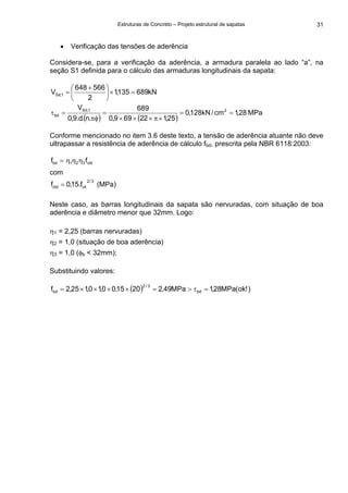 Estruturas de Concreto – Projeto estrutural de sapatas 31
• Verificação das tensões de aderência
Considera-se, para a verificação da aderência, a armadura paralela ao lado “a”, na
seção S1 definida para o cálculo das armaduras longitudinais da sapata:
kN689135,1
2
566648
V 1,Sd =×⎟
⎠
⎞
⎜
⎝
⎛ +
=
( ) ( )
MPa28,1cm/kN128,0
25,122699,0
689
.n.d.9,0
V 21,Sd
bd ==
×π×××
=
πφ
=τ
Conforme mencionado no item 3.6 deste texto, a tensão de aderência atuante não deve
ultrapassar a resistência de aderência de cálculo fbd, prescrita pela NBR 6118:2003:
ctd321bd ff ηηη=
com
3/2
ckctd f.15,0f = (MPa)
Neste caso, as barras longitudinais da sapata são nervuradas, com situação de boa
aderência e diâmetro menor que 32mm. Logo:
η1 = 2,25 (barras nervuradas)
η2 = 1,0 (situação de boa aderência)
η3 = 1,0 (φb < 32mm);
Substituindo valores:
( ) )!ok(MPa28,1MPa49,22015,00,10,125,2f bd
3/2
bd =τ>=××××=
 