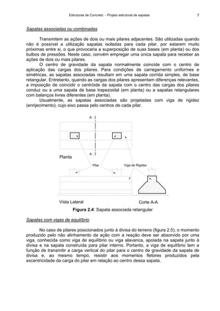 Estruturas de Concreto - Projeto estrutural de sapatas 7
Sapatas associadas ou combinadas
Transmitem as ações de dois ou mais pilares adjacentes. São utilizadas quando
não é possível a utilização sapatas isoladas para cada pilar, por estarem muito
próximas entre si, o que provocaria a superposição de suas bases (em planta) ou dos
bulbos de pressões. Neste caso, convém empregar uma única sapata para receber as
ações de dois ou mais pilares.
O centro de gravidade da sapata normalmente coincide com o centro de
aplicação das cargas dos pilares. Para condições de carregamento uniformes e
simétricas, as sapatas associadas resultam em uma sapata corrida simples, de base
retangular. Entretanto, quando as cargas dos pilares apresentam diferenças relevantes,
a imposição de coincidir o centróide da sapata com o centro das cargas dos pilares
conduz ou a uma sapata de base trapezoidal (em planta) ou a sapatas retangulares
com balanços livres diferentes (em planta).
Usualmente, as sapatas associadas são projetadas com viga de rigidez
(enrijecimento), cujo eixo passa pelo centros de cada pilar.
Viga de RigidezPilar
A
A
Vista Lateral Corte A-A
Planta
Figura 2.4: Sapata associada retangular
Sapatas com vigas de equilíbrio
No caso de pilares posicionados junto à divisa do terreno (figura 2.5), o momento
produzido pelo não alinhamento da ação com a reação deve ser absorvido por uma
viga, conhecida como viga de equilíbrio ou viga alavanca, apoiada na sapata junto à
divisa e na sapata construída para pilar interno. Portanto, a viga de equilíbrio tem a
função de transmitir a carga vertical do pilar para o centro de gravidade da sapata de
divisa e, ao mesmo tempo, resistir aos momentos fletores produzidos pela
excentricidade da carga do pilar em relação ao centro dessa sapata.
 