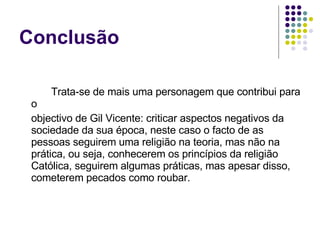 Trata-se de mais uma personagem que contribui para o objectivo de Gil Vicente: criticar aspectos negativos da sociedade da sua época, neste caso o facto de as pessoas seguirem uma religião na teoria, mas não na prática, ou seja, conhecerem os princípios da religião Católica, seguirem algumas práticas, mas apesar disso, cometerem pecados como roubar.  Conclusão 