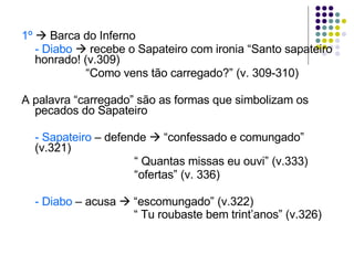 1º     Barca do Inferno  - Diabo     recebe o Sapateiro com ironia “Santo sapateiro honrado! (v.309)   “ Como vens tão carregado?” (v. 309-310) A palavra “carregado” são as formas que simbolizam os pecados do Sapateiro - Sapateiro  – defende    “confessado e comungado” (v.321)   “  Quantas missas eu ouvi” (v.333)   “ ofertas” (v. 336) - Diabo  – acusa    “escomungado” (v.322)   “  Tu roubaste bem trint’anos” (v.326) 