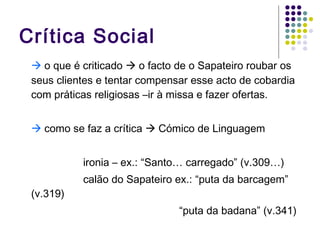Crítica Social    o que é criticado    o facto de o Sapateiro roubar os seus clientes e tentar compensar esse acto de cobardia com práticas religiosas –ir à missa e fazer ofertas.    como se faz a crítica    Cómico de Linguagem  ironia – ex.: “Santo… carregado” (v.309…) calão do Sapateiro ex.: “puta da barcagem” (v.319) “ puta da badana” (v.341) 