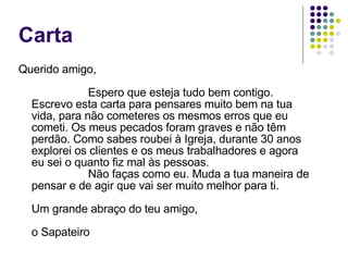 Carta Querido amigo, Espero que esteja tudo bem contigo. Escrevo esta carta para pensares muito bem na tua vida, para não cometeres os mesmos erros que eu cometi. Os meus pecados foram graves e não têm perdão. Como sabes roubei à Igreja, durante 30 anos explorei os clientes e os meus trabalhadores e agora eu sei o quanto fiz mal às pessoas. Não faças como eu. Muda a tua maneira de pensar e de agir que vai ser muito melhor para ti. Um grande abraço do teu amigo, o Sapateiro 