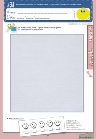 Agrupamento de Escolas da Quinta do Conde – Escola Básica Integrada da Quinta do Conde
Avaliação
Nome: ___________________________________
Data: _____/_____/__________
A minha avaliação:
Está perfeito!
Está muito bem!
Posso fazer melhor.
Devo melhorar...
Devo mesmo melhorar!
Com muito cuidado, recorta sapatos em revistas e/ou jornais.
Cola aqui os sapatos que recostaste.
11
 