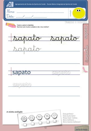Agrupamento de Escolas da Quinta do Conde – Escola Básica Integrada da Quinta do Conde
Avaliação
Nome: ___________________________________
Data: _____/_____/__________
A minha avaliação:
Está perfeito!
Está muito bem!
Posso fazer melhor.
Devo melhorar...
Devo mesmo melhorar!
12
Copia a palavra menino.
Escreve com muito cuidado e dá o teu melhor!
sapato
 