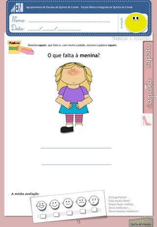 Agrupamento de Escolas da Quinta do Conde – Escola Básica Integrada da Quinta do Conde
Avaliação
Nome: ___________________________________
Data: _____/_____/__________
A minha avaliação:
Está perfeito!
Está muito bem!
Posso fazer melhor.
Devo melhorar...
Devo mesmo melhorar!
13
Desenha sapato que falta e, com muito cuidado, escreve a palavra sapato.
O que falta à menina?
 