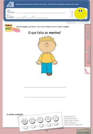 Agrupamento de Escolas da Quinta do Conde – Escola Básica Integrada da Quinta do Conde
Avaliação
Nome: ___________________________________
Data: _____/_____/__________
A minha avaliação:
Está perfeito!
Está muito bem!
Posso fazer melhor.
Devo melhorar...
Devo mesmo melhorar!
14
Desenha sapato que falta e, com muito cuidado, escreve a palavra sapato.
O que falta ao menino?
 