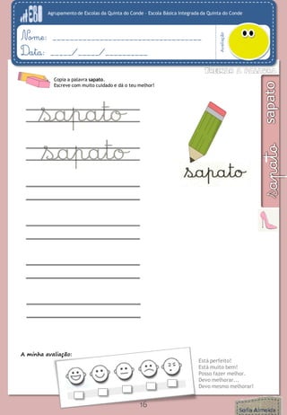 Agrupamento de Escolas da Quinta do Conde – Escola Básica Integrada da Quinta do Conde
Avaliação
Nome: ___________________________________
Data: _____/_____/__________
A minha avaliação:
Está perfeito!
Está muito bem!
Posso fazer melhor.
Devo melhorar...
Devo mesmo melhorar!
16
Copia a palavra sapato.
Escreve com muito cuidado e dá o teu melhor!
 