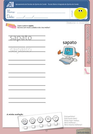 Agrupamento de Escolas da Quinta do Conde – Escola Básica Integrada da Quinta do Conde
Avaliação
Nome: ___________________________________
Data: _____/_____/__________
A minha avaliação:
Está perfeito!
Está muito bem!
Posso fazer melhor.
Devo melhorar...
Devo mesmo melhorar!
17
Copia a palavra sapato.
Escreve com muito cuidado e dá o teu melhor!
sapato
sapato
 