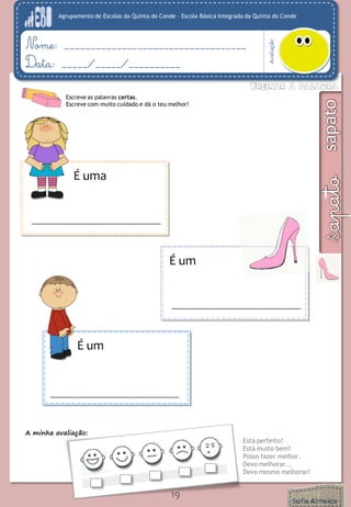 Agrupamento de Escolas da Quinta do Conde – Escola Básica Integrada da Quinta do Conde
Avaliação
Nome: ___________________________________
Data: _____/_____/__________
A minha avaliação:
Está perfeito!
Está muito bem!
Posso fazer melhor.
Devo melhorar...
Devo mesmo melhorar!
19
Escreve as palavras certas.
Escreve com muito cuidado e dá o teu melhor!
É uma
É um
É um
 