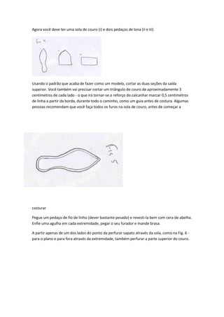 Agora você deve ter uma sola de couro (i) e dois pedaços de lona (ii e iii).

Usando o padrão que acaba de fazer como um modelo, cortar as duas seções da saída
superior. Você também vai precisar cortar um triângulo de couro de aproximadamente 3
centímetros de cada lado - o que irá tornar-se o reforço do calcanhar marcar 0,5 centímetros
de linha a partir da borda, durante todo o caminho, como um guia antes de costura. Algumas
pessoas recomendam que você faça todos os furos na sola de couro, antes de começar a

costurar
Pegue um pedaço de fio de linho (dever bastante pesado) e revesti-la bem com cera de abelha.
Enfie uma agulha em cada extremidade, pegar o seu furador e mande brasa.
A partir apenas de um dos lados do ponto da perfurar sapato através da sola, como na Fig. 6 para o plano e para fora através da extremidade, também perfurar a parte superior do couro.

 