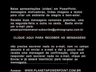 ( ) ,Belas apresentações slides em PowerPoint( ) ,Belas apresentações slides em PowerPoint
,mensagens motivadoras lindas imagens e textos,mensagens motivadoras lindas imagens e textos
- .para criar um ambiente de alegria e bem estar- .para criar um ambiente de alegria e bem estar
,Receba duas mensagens semanais gratuitas uma,Receba duas mensagens semanais gratuitas uma
- .na segunda feira e outra na sexta Basta enviar- .na segunda feira e outra na sexta Basta enviar
- :um e mail para- :um e mail para
- . .powerpointsemanal subscribe@yahoogrupos com br- . .powerpointsemanal subscribe@yahoogrupos com br
CLIQUE AQUI PARA RECEBER AS MENSAGENSCLIQUE AQUI PARA RECEBER AS MENSAGENS
- ,não precisa escrever nada no e mail nem no campo- ,não precisa escrever nada no e mail nem no campo
-assunto é só enviar o e mail e daí a pouco você-assunto é só enviar o e mail e daí a pouco você
,recebe uma mensagem de confirmação clique em,recebe uma mensagem de confirmação clique em
- ,responder sem escrever nada no e mail clique em- ,responder sem escrever nada no e mail clique em
( )Enviar e já estará inscrito a para receber as( )Enviar e já estará inscrito a para receber as
.mensagens.mensagens
: . . .Acesse WWW PLANETAPOWERPOINT COM BR: . . .Acesse WWW PLANETAPOWERPOINT COM BR
 