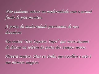 Não podemos entrar na modernidade com o actualNão podemos entrar na modernidade com o actual
fardo de preconceitos.fardo de preconceitos.
À porta da modernidade precisamos de nosÀ porta da modernidade precisamos de nos
descalçar.descalçar.
Eu contei “Sete Sapatos Sujos” que necessitamosEu contei “Sete Sapatos Sujos” que necessitamos
de deixar na soleira da porta dos tempos novos.de deixar na soleira da porta dos tempos novos.
Haverá muitos. Mas eu tinha que escolher e sete éHaverá muitos. Mas eu tinha que escolher e sete é
um número mágico:um número mágico:
 