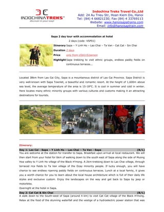 Indochina Treks Travel Co.,Ltd
                                                Add: 24 Au Trieu Str, Hoan Kiem Dis, Hanoi
                                                Tel: (84) 4 66821230; Fax (84) 4 33769113
                                                         Website: www.hanoisapatrains.com
                                                             Email: info@hanoisaptrain.com


                             Sapa 2 day tour with accommodation at hotel
                                          2 days (code: VSP01)
                              Itinerary Sapa – Y Linh Ho – Lao Chai – Ta Van - Cat Cat - Sin Chai

                              Duration 2 days
                              Price     only from US$115/person
                              Highlight Sapa trekking to visit ethnic groups, endless paddy fields on
                                        continuous terraces...




Located 38km from Lao Cai City, Sapa is a mountainous district of Lao Cai Province. Sapa District is
very well-known with Sapa Townlet, a beautiful and romantic resort. At the height of 1,600m above
sea level, the average temperature of the area is 15-18°C. It is cool in summer and cold in winter.
Here locates many ethnic minority groups with various cultures and customs making it an attracting
destinations for tourists.




Itinerary:
Day 1: Lao Cai - Sapa – Y Linh Ho – Lao Chai – Ta Van - Sapa                                     (B/L)
You are welcome at the station for transfer to Sapa. Breakfast upon arrival at local restaurant. We will
then start from your hotel for 6km of walking down to the south east of Sapa along the side of Muong
Hoa valley to Y Linh Ho village of the Black H’mong. A 2km-trekking down to Lao Chai village, through
terraced rice fields to Ta Van village of the Dzay minority people. If lucky enough, you will have
chance to see endless ripening paddy fields on continuous terraces. Lunch at a local family, it gives
you a worth chance for you to learn about the local house architecture which is full of their daily life
styles and exclusive custom. Enjoy the landscapes on the way and get back to Sapa by jeep or
motorbike.
Overnight at the hotel in Sapa.
Day 2: Cat Cat & Sin Chai                                                                   (B/L)
A walk down to the South-west of Sapa (around 4 km) to visit Cat Cat village of the Black H’mong.
Relax at the food of the stunning waterfall and the vestige of a hydroelectric power station that was
 