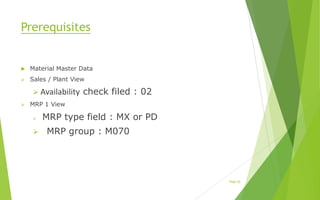 Prerequisites
 Material Master Data
 Sales / Plant View
 Availability check filed : 02
 MRP 1 View
 MRP type field : MX or PD
 MRP group : M070
Page [4]
 