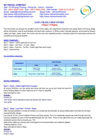 DH TRAVEL COMPANY
Add : 51 Khuong Thuong – Dong Da – Hanoi – Vietnam
Tel : +84 4 3564 2164 - Fax : +84 4 3564 2165 - 24H mobile : +849 43 43 93 93
Email : sales@vietnamdhtravel.com       Skype Calls : vietnamdhtravel
http://www.vietnamdhtravel.com          http://www.vietnamtravelsky.com
http://www.viethighlighttravel.com      http://www.vietnamtravels.info


                                           Sapa Trails Discovery
                                                       3 Days / 4 Nights
The trek brings you though the excellent views of the valley, the magnificent limestone and paddy fields of H'mong village
will be introduced, visits to local families and reach their customs. A 'White curtain' cascade appears, surrounded by flowery
valley and deep - green pines. The rocks near the river and waterfall provide a marvelous place for picturesque photos and
sunbathing during good weather.

BRIEF ITINERARY :
Day 1 : Hanoi – Catch night train to Lao Cai
Day 4 : Sapa – Lao Chai – Ta Van - Sapa
Day 3 : Sapa – Suoi Ho – Ta Phin - Catch night train back Hanoi
Day 4 : Hanoi Arrival


Accomodation categories :


                                                                  Hotel Details
               Destination
                                           3star                      4star                      5star
                                        Tulico Train               Victoria Train             Victoria Train
             Train ticket                or Friendly            or Fasipan Express         or Fasipan Express

                                                                   Victoria Sapa              Victoria Sapa
             Sapa                 Royal View or Sapa hotel
                                                                or Chau Long hotel         or Chau Long hotel



DETAIL ITINERARY :


Day 1: Hanoi – Catch night train to Laocai
At around 20:00pm, our tour guide and driver will pick you up at your hotel and escort to
Hanoi Raiway Station to catch night train at 21:15pm to Lao Cai.
Stay overnight on train
Include :
Private car
Train ticket: Hanoi-Sapa(first class,soft sleeper,A/C 4berth cabin)
Tour guide


Day 2 : Sapa – Lao Chai – Ta Van – Sapa
After having breakfast in a hotel we embark on a lovely trek that will take us along buffalo paths and trails and through
several hill tribe villages
Lao Chai & Ta Van, home to Black H'mong, and Dzay people. This is an absolutely spectacular walk through stunning
scenery inhabited by some of the friendliest people you can meet. Once on the valley floor you can really appreciate the
wonderful scenery that surrounds you. The
walls of the valley are covered with multi-layered rice terraced fields and scattered villages.
Trekking distance 10 km
Stay overnight at hotel in Sapa
Include :
Private car
Hotel in Sapa
 