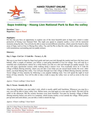 HANOI TOURIST ONLINE
                                                     Add:                  9 Hàng Thùng – Hoàn Kiếm – Hà Nội
                                                     Email :               info.hanoitouristonline@gmail.com
                                                      Website:              http://www.hanoitouristonline.com




================                             ****************************************                                                 =============
 Sapa trekking - Hoang Lien National Park to Ban Ho valley
Duration: 7 days
Departure: Sapa or Hanoi


Highlights:
On this trip you have an opportunity to explore one of the most beautiful parts in Sapa area, which is under
protection of Hoang Lien National Park. The night you spend in campsite nearby a river will be memorial
moments along the trek. You will also be able to meet several different minorities, which cannot be found in other
areas of Sapa, such as Giay in Muong Hoa valley, Tay and Xa Pho in Ban Ho valley. Both valleys are beautiful
with mountainous surrounding and rice paddy terraces.

Itinerary:

Day 1: Sapa - Cat Cat - Y Linh Ho – Tavan (-, L, D)

Met up at your hotel in Sapa by Sapa local guide and start your trek through the market and leave the busy town
behind. After a couple of minutes, you follow a road going downhill to Cat Cat village. You will stop by a
waterfall and a hydroelectric station for a while before you trek on a dirt trail through rice paddy terraces. You
also will enjoy spectacular scenery while walking along a narrow river. You eventually arrive in Y Linh Ho
village of Black Hmong minority, where you can take a rest while you are served lunch nearby the river. After
lunch, you head Muong Hoa valley. You will pass through Lao Chai village of Black Hmong minority and then
Tavan village of Giay minority by following a very popular trekking route. You will spend the night in local
house of Giay minority. You will be able to take a walk to enjoy the valley view as well as swim in the river
nearby.

Approx: 5 hours walking/ 1-hour lunch.

Day 2: Tavan - Seomity (B, L, D)

After having breakfast, you start today’s trek, which is mostly uphill until lunchtime. Whenever you stop for a
rest, you will be able to enjoy valley view. Before noon, you stop again at a nice spot for lunch. The trek will be
softer in the afternoon. But the scenery becomes even more beautiful. You pass by Seomity village of Black
Hmong minority before you arrive in a campsite, which locates nearby a river outside the village. While porters
put up tents and cook dinner, you can take a walk to stretch the legs.

Approx: 4 hours walking/ 1 hour lunch
------------------------------------------------------------------------------------------------------------------------------------------------------------------
Add: No 9, Hang Thung str, Hoan Kiem dist, Hanoi
Mobile : Mr Hướng ( Tony Hawk ) 0914.258.053 or 0985.945.101
Yahoo: hanoitouronline ; Skype : hawkhuong
E-mail : info.hanoitouristonline@gmail.com – website: hanoitouristonline.com
 