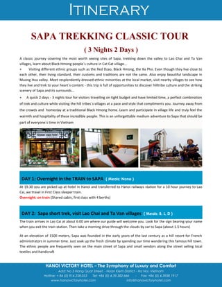 Itinerary
HANOI VICTORY HOTEL – The Symphony of Luxury and Comfort
Add: No 3 Hang Quat Street. - Hoan Kiem District - Ha Noi, Vietnam
Hotline: + 84 (0) 914.258.053 Tel: +84 (0) 4.39.382.666 - Fax: +84 (0) 4.3938 1917
www.hanoivictoryhotel.com info@hanoivictoryhotel.com
SAPA TREKKING CLASSIC TOUR
( 3 Nights 2 Days )
A classic journey covering the most worth seeing sites of Sapa, trekking down the valley to Lao Chai and Ta Van
villages, learn about Black Hmong people`s culture in Cat Cat village...
+ Visiting different ethnic groups such as the Red Dzao, Black Hmong, the Xa Pho. Even though they live close to
each other, their living standard, their customs and traditions are not the same. Also enjoy beautiful landscape in
Muong Hoa valley. Meet resplendently-dressed ethnic minorities at the local market, visit nearby villages to see how
they live and trek to your heart`s content - this trip is full of opportunities to discover hilltribe culture and the striking
scenery of Sapa and its surrounds...
+ A quick 2 days - 3 nights tour for visitors travelling on tight budget and have limited time, a perfect combination
of trek and culture while visiting the hill tribes`s villages at a pace and style that compliments you. Journey away from
the crowds and homestay at a traditional Black Hmong home. Learn and participate in village life and truly feel the
warmth and hospitality of these incredible people. This is an unforgettable medium adventure to Sapa that should be
part of everyone`s time in Vietnam
DAY 1: Overnight in the TRAIN to SAPA ( Meals: None )
At 19.30 you are picked up at hotel in Hanoi and transferred to Hanoi railways station for a 10 hour journey to Lao
Cai, we travel in First Class sleeper train.
Overnight: on train (Shared cabin, first class with 4 berths)
DAY 2: Sapa short trek, visit Lao Chai and Ta Van villages ( Meals: B, L, D )
The train arrives in Lao Cai at about 6:00 am where our guide will welcome you. Look for the sign bearing your name
when you exit the train station. Then take a morning drive through the clouds by car to Sapa (about 1.5 hours)
At an elevation of 1500 meters, Sapa was founded in the early years of the last century as a hill resort for French
administrators in summer time. Just soak up the fresh climate by spending our time wandering this famous hill town.
The ethnic people are frequently seen on the main street of Sapa and small vendors along the street selling local
textiles and handicraft
 