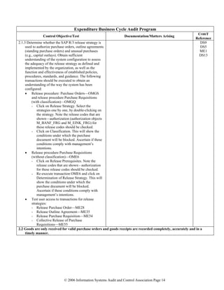 © 2006 Information Systems Audit and Control Association Page 14
Expenditure Business Cycle Audit Program
Control Objective/Test Documentation/Matters Arising
COBIT
Reference
2.1.3 Determine whether the SAP R/3 release strategy is
used to authorize purchase orders, outline agreements
(standing purchase orders) and unusual purchases
(e.g., capital outlays). Obtain sufficient
understanding of the system configuration to assess
the adequacy of the release strategy as defined and
implemented by the organization, as well as the
function and effectiveness of established policies,
procedures, standards, and guidance. The following
transactions should be executed to obtain an
understanding of the way the system has been
configured:
• Release procedure: Purchase Orders—OMGS
and release procedure Purchase Requisitions
(with classification)—OMGQ
- Click on Release Strategy. Select the
strategies one by one, by double-clicking on
the strategy. Note the release codes that are
shown—authorization (authorization objects
M_BANF_FRG and M_EINK_FRG) for
these release codes should be checked.
- Click on Classification. This will show the
conditions under which the purchase
document will be blocked. Ascertain if these
conditions comply with management’s
intentions.
• Release procedure Purchase Requisitions
(without classification)—OME6
- Click on Release Prerequisites. Note the
release codes that are shown - authorization
for these release codes should be checked.
- Re-execute transaction OME6 and click on
Determination of Release Strategy. This will
show the conditions under which the
purchase document will be blocked.
Ascertain if these conditions comply with
management’s intentions.
• Test user access to transactions for release
strategies:
- Release Purchase Order—ME28
- Release Outline Agreement—ME35
- Release Purchase Requisition—ME54
- Collective Release of Purchase
Requisitions—ME55
DS9
DS5
ME1
DS13
2.2 Goods are only received for valid purchase orders and goods receipts are recorded completely, accurately and in a
timely manner.
 