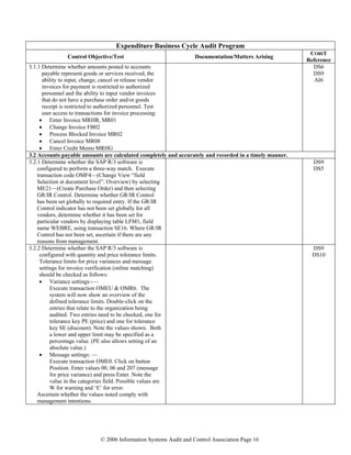 © 2006 Information Systems Audit and Control Association Page 16
Expenditure Business Cycle Audit Program
Control Objective/Test Documentation/Matters Arising
COBIT
Reference
3.1.1 Determine whether amounts posted to accounts
payable represent goods or services received, the
ability to input, change, cancel or release vendor
invoices for payment is restricted to authorized
personnel and the ability to input vendor invoices
that do not have a purchase order and/or goods
receipt is restricted to authorized personnel. Test
user access to transactions for invoice processing:
• Enter Invoice MRHR, MR01
• Change Invoice FB02
• Process Blocked Invoice MR02
• Cancel Invoice MR08
• Enter Credit Memo MRHG
DS6
DS9
AI6
3.2 Accounts payable amounts are calculated completely and accurately and recorded in a timely manner.
3.2.1 Determine whether the SAP R/3 software is
configured to perform a three-way match. Execute
transaction code OMF4—(Change View “field
Selection at document level”: Overview) by selecting
ME21—(Create Purchase Order) and then selecting
GR/IR Control. Determine whether GR/IR Control
has been set globally to required entry. If the GR/IR
Control indicator has not been set globally for all
vendors, determine whether it has been set for
particular vendors by displaying table LFM1, field
name WEBRE, using transaction SE16. Where GR/IR
Control has not been set, ascertain if there are any
reasons from management.
DS9
DS5
3.2.2 Determine whether the SAP R/3 software is
configured with quantity and price tolerance limits.
Tolerance limits for price variances and message
settings for invoice verification (online matching)
should be checked as follows:
• Variance settings:-—
Execute transaction OMEU & OMR6. The
system will now show an overview of the
defined tolerance limits. Double-click on the
entries that relate to the organization being
audited. Two entries need to be checked, one for
tolerance key PE (price) and one for tolerance
key SE (discount). Note the values shown. Both
a lower and upper limit may be specified as a
percentage value. (PE also allows setting of an
absolute value.)
• Message settings: —
Execute transaction OME0. Click on button
Position. Enter values 00, 06 and 207 (message
for price variance) and press Enter. Note the
value in the categories field. Possible values are
W for warning and ‘E’ for error.
Ascertain whether the values noted comply with
management intentions.
DS9
DS10
 