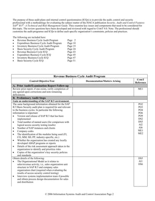 © 2006 Information Systems Audit and Control Association Page 2
The purpose of these audit plans and internal control questionnaires (ICQs) is to provide the audit, control and security
professional with a methodology for evaluating the subject matter of the ISACA publication Security, Audit and Control Features
SAP®
R/3®
: A Technical and Risk Management Guide. They examine key issues and components that need to be considered for
this topic. The review questions have been developed and reviewed with regard to COBIT 4.0. Note: The professional should
customize the audit programss and ICQs to define each specific organization’s constraints, policies and practices.
The following are included here:
• Revenue Business Cycle Audit Program Page 2
• Expenditure Business Cycle Audit Program Page 10
• Inventory Business Cycle Audit Program Page 19
• Basis Security Cycle Audit Program Page 24
• Revenue Business Cycle ICQ Page 43
• Expenditure Business Cycle ICQ Page 45
• Inventory Business Cycle ICQ Page 47
• Basis Security Cycle ICQ Page 51
Revenue Business Cycle Audit Program
Control Objective/Test Documentation/Matters Arising
COBIT
Reference
A. Prior Audit/Examination Report Follow-up
Review prior report, if one exists, verify completion of
any agreed-upon corrections and note remaining
deficiencies.
ME1
B. Preliminary Audit Steps
Gain an understanding of the SAP R/3 environment.
The same background information obtained for the SAP
R/3 Basis Security audit plan is required for and relevant
to the business cycles. In particular the following
information is important:
• Version and release of SAP R/3 that has been
implemented
• Total number of named users (for comparison with
logical access security testing results)
• Number of SAP instances and clients
• Company codes
• The identification of the modules being used (FI,
CO, MM, SD, PP, industry-specific, etc.)
• Whether the organization has created any locally
developed ABAP programs or reports
• Details of the risk assessment approach taken in the
organization to identify and prioritize risks
• Copies of the organization’s key security policies
and standards
PO2
PO3
PO4
PO6
PO9
DS2
DS5
AI2
AI6
ME1
ME2
Obtain details of the following:
• The Organizational Model as it relates to
sales/revenue activity, i.e., sales organization unit
structure in SAP R/3 and company sales
organization chart (required when evaluating the
results of access security control testing)
• Interview systems implementation team if possible
and obtain process design documentation for sales
and distribution
DS5
AI1
DS6
 