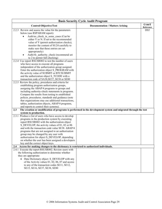 © 2006 Information Systems Audit and Control Association Page 29
Basis Security Cycle Audit Program
Control Objective/Test Documentation / Matters Arising COBIT
Reference
2.2.3 Review and assess the value for the parameters
below (use RSPARAM report):
• Auth/no_check_in_some_cases (Can be
either Y or N. If set to the recommended
value of Y (permit authorization checks),
monitor the content of SU24 carefully to
make sure that these entries are set
appropriately)
• Auth/rfc_authority_check (recommend set
to 2 to permit full checking)
DS5
2.2.4 Use report RSUSR002 to test the number of users
who have access to execute all programs
independent of the authorization group assigned.
Enter the authorization object S_PROGRAM with
the activity value of SUBMIT or BTCSUBMIT
and the authorization object S_TCODE with a
transaction code of SA38,SE37, SE38 or SE80
2.2.5 Review the policy, procedures and criteria for
establishing program authorization groups,
assigning the ABAP/4 programs to groups and
including authority-check statements in programs.
Compare the results from testing to established
polices, procedures, standards and guidance (note
that organizations may use additional transactions,
tables, authorization objects, ABAP/4 programs,
and reports to control their systems).
2.3 The creation or modification of programs is performed in the development system and migrated through the test
system to production.
2.3.1 Produce a list of users who have access to develop
programs in the production system by executing
report RSUSR002 with the authorization object
S_DEVELOP, the activity values of 01, 02 or 06
and with the transaction code value SE38. ABAP/4
programs that are not assigned to an authorization
group may be changed by any user with
authorization for object S_DEVELOP, depending
on whether the user has been assigned a developers
key and the correct object keys.
2.4 Access for making changes to the dictionary is restricted to authorized individuals.
2.4.1 Execute the report RSUSR002. Review users with
the following authorization to determine whether
they are appropriate:
• Data Dictionary object: S_DEVELOP with any
of the Activity values 01, 02, 06, 07 and access
to any of the transaction codes SE11, SE12,
SE15, SE16, SE37, SE38, SE80
 