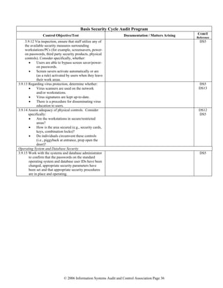 © 2006 Information Systems Audit and Control Association Page 36
Basis Security Cycle Audit Program
Control Objective/Test Documentation / Matters Arising COBIT
Reference
3.9.12 Via inspection, ensure that staff utilize any of
the available security measures surrounding
workstations/PCs (for example, screensavers, power-
on passwords, third party security products, physical
controls). Consider specifically, whether:
• Users are able to bypass screen saver/power-
on passwords.
• Screen savers activate automatically or are
(as a rule) activated by users when they leave
their work areas.
DS5
3.9.13 Regarding virus protection, determine whether:
• Virus scanners are used on the network
and/or workstations.
• Virus signatures are kept up-to-date.
• There is a procedure for disseminating virus
education to users.
DS5
DS13
3.9.14 Assess adequacy of physical controls. Consider
specifically:
• Are the workstations in secure/restricted
areas?
• How is the area secured (e.g., security cards,
keys, combination locks)?
• Do individuals circumvent these controls
(i.e., piggyback at entrance, prop open the
door)?
DS12
DS5
Operating System and Database Security
3.9.15 Work with the systems and database administrator
to confirm that the passwords on the standard
operating system and database user IDs have been
changed, appropriate security parameters have
been set and that appropriate security procedures
are in place and operating.
DS5
 