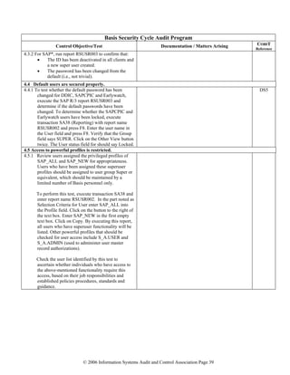© 2006 Information Systems Audit and Control Association Page 39
Basis Security Cycle Audit Program
Control Objective/Test Documentation / Matters Arising COBIT
Reference
4.3.2 For SAP*, run report RSUSR003 to confirm that:
• The ID has been deactivated in all clients and
a new super user created.
• The password has been changed from the
default (i.e., not trivial).
4.4 Default users are secured properly.
4.4.1 To test whether the default password has been
changed for DDIC, SAPCPIC and Earlywatch,
execute the SAP R/3 report RSUSR003 and
determine if the default passwords have been
changed. To determine whether the SAPCPIC and
Earlywatch users have been locked, execute
transaction SA38 (Reporting) with report name
RSUSR002 and press F8. Enter the user name in
the User field and press F8. Verify that the Group
field says SUPER. Click on the Other View button
twice. The User status field for should say Locked.
DS5
4.5 Access to powerful profiles is restricted.
4.5.1 Review users assigned the privileged profiles of
SAP_ALL and SAP_NEW for appropriateness.
Users who have been assigned these superuser
profiles should be assigned to user group Super or
equivalent, which should be maintained by a
limited number of Basis personnel only.
To perform this test, execute transaction SA38 and
enter report name RSUSR002. In the part noted as
Selection Criteria for User enter SAP_ALL into
the Profile field. Click on the button to the right of
the text box. Enter SAP_NEW in the first empty
text box. Click on Copy. By executing this report,
all users who have superuser functionality will be
listed. Other powerful profiles that should be
checked for user access include S_A.USER and
S_A.ADMIN (used to administer user master
record authorizations).
Check the user list identified by this test to
ascertain whether individuals who have access to
the above-mentioned functionality require this
access, based on their job responsibilities and
established policies procedures, standards and
guidance.
 