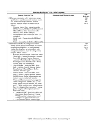 © 2006 Information Systems Audit and Control Association Page 4
Revenue Business Cycle Audit Program
Control Objective/Test Documentation/Matters Arising
COBIT
Reference
1.1.2 Review organization policy and process design
specifications regarding access to maintain master
data. Test user access to create and maintain
customer, material and pricing master data as
follows:
• Customer Master Data—transaction codes
FD02 (Finance), VD02 (Sales), XD02 (Central)
• Material Master Data—transaction codes
MM01 (Create), MM02 (Change).
• Pricing Master Data—transaction codes VK11
and VK12
• Credit Limit—Transaction codes FD24 and
FD32
• Codes—Create (01), block (05) and delete (06)
DS5
AI2
AI6
DS11
DS9
DS12
DS11
PO9
1.1.3 Determine whether the configurable control
settings address the risks pertaining to the validity,
completeness and accuracy of master data and
whether they have been set in accordance with
management intentions. View the settings online
using the IMG as follows:
• Customer Account Groups: Transaction SPRO
Menu Path—Financial Accounting> Accounts
Receivable Accounts Payable> Customer
Accounts> Master Records> Preparation for
Creating Customer Master Records> Define
account group with screen layout.
• Material Types: Transaction SPRO Menu
Path—Logistics General> Material Master>
Basic Settings> Material Types> Define
attributes of material types.
• Industry Sector: Transaction SPRO Menu
Path—Logistics General> Material Master>
Field Selection> Define industry sectors and
industry-sector-specific field selection
• Understand the organization’s pricing policy
and its configuration in SAP R/3 (e.g., hard-
coded, manual over-ride possible, user enters
price). Pricing condition types and records can
be reviewed against the organization’s pricing
policy using the following menu path and
transaction codes:
- Transaction SPRO Menu Path—Sales and
Distribution> Basic Functions> Pricing
- V-44 for material price condition record
- V-48 price list type condition records
- V-52 Customer specific condition type
 