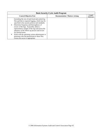 © 2006 Information Systems Audit and Control Association Page 42
Basis Security Cycle Audit Program
Control Objective/Test Documentation / Matters Arising COBIT
Reference
(including the size of each local and central log
file) and link to required logging, which may be
specified in the security policies and standards.
• Determine frequency and thoroughness of
review of the logs. If possible, obtain a
representative sample of the logs and assess the
adequacy of the follow-up process and review
for unusual items.
• Work with the operating system administrator to
determine who has permissions to these files.
Ensure the access is appropriate.
 