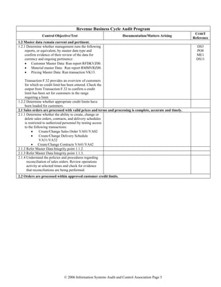 © 2006 Information Systems Audit and Control Association Page 5
Revenue Business Cycle Audit Program
Control Objective/Test Documentation/Matters Arising
COBIT
Reference
1.2 Master data remain current and pertinent.
1.2.1 Determine whether management runs the following
reports, or equivalent, by master data type and
confirm evidence of their review of the data for
currency and ongoing pertinence:
• Customer Master Data: Run report RFDKVZ00.
• Material master Data: Run report RMMVRZ00.
• Pricing Master Data: Run transaction VK13.
Transaction F.32 provides an overview of customers
for which no credit limit has been entered. Check the
output from Transaction F.32 to confirm a credit
limit has been set for customers in the range
requiring a limit.
DS3
PO8
ME1
DS11
1.2.2 Determine whether appropriate credit limits have
been loaded for customers.
2.1 Sales orders are processed with valid prices and terms and processing is complete, accurate and timely.
2.1.1 Determine whether the ability to create, change or
delete sales orders, contracts, and delivery schedules
is restricted to authorized personnel by testing access
to the following transactions:
• Create/Change Sales Order VA01/VA02
• Create/Change Delivery Schedule
VA31/VA32
• Create/Change Contracts VA41/VA42
2.1.2 Refer Master Data Integrity point 1.1.2.
2.1.3 Refer Master Data Integrity point 1.1.3.
2.1.4 Understand the policies and procedures regarding
reconciliation of sales orders. Review operations
activity at selected times and check for evidence
that reconciliations are being performed.
2.2 Orders are processed within approved customer credit limits.
 
