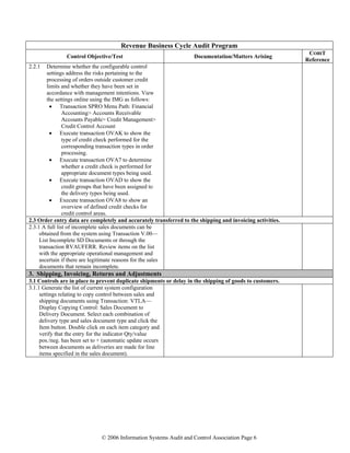 © 2006 Information Systems Audit and Control Association Page 6
Revenue Business Cycle Audit Program
Control Objective/Test Documentation/Matters Arising
COBIT
Reference
2.2.1 Determine whether the configurable control
settings address the risks pertaining to the
processing of orders outside customer credit
limits and whether they have been set in
accordance with management intentions. View
the settings online using the IMG as follows:
• Transaction SPRO Menu Path: Financial
Accounting> Accounts Receivable
Accounts Payable> Credit Management>
Credit Control Account
• Execute transaction OVAK to show the
type of credit check performed for the
corresponding transaction types in order
processing.
• Execute transaction OVA7 to determine
whether a credit check is performed for
appropriate document types being used.
• Execute transaction OVAD to show the
credit groups that have been assigned to
the delivery types being used.
• Execute transaction OVA8 to show an
overview of defined credit checks for
credit control areas.
2.3 Order entry data are completely and accurately transferred to the shipping and invoicing activities.
2.3.1 A full list of incomplete sales documents can be
obtained from the system using Transaction V.00—
List Incomplete SD Documents or through the
transaction RVAUFERR. Review items on the list
with the appropriate operational management and
ascertain if there are legitimate reasons for the sales
documents that remain incomplete.
3. Shipping, Invoicing, Returns and Adjustments
3.1 Controls are in place to prevent duplicate shipments or delay in the shipping of goods to customers.
3.1.1 Generate the list of current system configuration
settings relating to copy control between sales and
shipping documents using Transaction: VTLA—
Display Copying Control: Sales Document to
Delivery Document. Select each combination of
delivery type and sales document type and click the
Item button. Double click on each item category and
verify that the entry for the indicator Qty/value
pos./neg. has been set to + (automatic update occurs
between documents as deliveries are made for line
items specified in the sales document).
 
