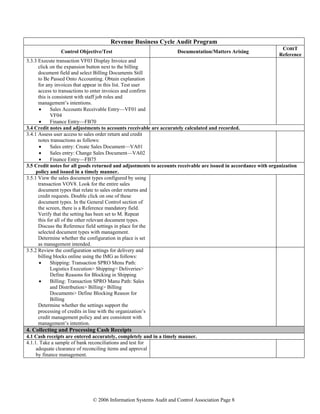 © 2006 Information Systems Audit and Control Association Page 8
Revenue Business Cycle Audit Program
Control Objective/Test Documentation/Matters Arising
COBIT
Reference
3.3.3 Execute transaction VF03 Display Invoice and
click on the expansion button next to the billing
document field and select Billing Documents Still
to Be Passed Onto Accounting. Obtain explanation
for any invoices that appear in this list. Test user
access to transactions to enter invoices and confirm
this is consistent with staff job roles and
management’s intentions.
• Sales Accounts Receivable Entry—VF01 and
VF04
• Finance Entry—FB70
3.4 Credit notes and adjustments to accounts receivable are accurately calculated and recorded.
3.4.1 Assess user access to sales order return and credit
notes transactions as follows:
• Sales entry: Create Sales Document—VA01
• Sales entry: Change Sales Document—VA02
• Finance Entry—FB75
3.5 Credit notes for all goods returned and adjustments to accounts receivable are issued in accordance with organization
policy and issued in a timely manner.
3.5.1 View the sales document types configured by using
transaction VOV8. Look for the entire sales
document types that relate to sales order returns and
credit requests. Double click on one of these
document types. In the General Control section of
the screen, there is a Reference mandatory field.
Verify that the setting has been set to M. Repeat
this for all of the other relevant document types.
Discuss the Reference field settings in place for the
selected document types with management.
Determine whether the configuration in place is set
as management intended.
3.5.2 Review the configuration settings for delivery and
billing blocks online using the IMG as follows:
• Shipping: Transaction SPRO Menu Path:
Logistics Execution> Shipping> Deliveries>
Define Reasons for Blocking in Shipping
• Billing: Transaction SPRO Manu Path: Sales
and Distribution> Billing> Billing
Documents> Define Blocking Reason for
Billing
Determine whether the settings support the
processing of credits in line with the organization’s
credit management policy and are consistent with
management’s intention.
4. Collecting and Processing Cash Receipts
4.1 Cash receipts are entered accurately, completely and in a timely manner.
4.1.1. Take a sample of bank reconciliations and test for
adequate clearance of reconciling items and approval
by finance management.
 