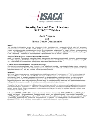 © 2006 Information Systems Audit and Control Association Page 1
Security, Audit and Control Features
SAP®
R/3®
2nd
Edition
Audit Programs
and
Internal Control Questionnaires
ISACA®
With more than 50,000 members in more than 140 countries, ISACA (www.isaca.org) is a recognized worldwide leader in IT governance,
control, security and assurance. Founded in 1969, ISACA sponsors international conferences, publishes the Information Systems Control
Journal®
, develops international information systems auditing and control standards, and administers the globally respected Certified Information
Systems Auditor™ (CISA®
) designation earned by more than 48,000 professionals since inception, and Certified Information Security Manager®
(CISM®
) designation, a groundbreaking credential earned by 6,000 professionals since the program’s inception.
Purpose of Audit Programs and Internal Control Questionnaires
One of ISACA’s goals is to ensure that educational products support member and industry information needs. Responding to member requests
for useful audit programs, ISACA’s Education Board has released audit programs and internal control questionnaires, for member use through K-
NET. These products are developed from ITGI publications, or provided by practitioners in the field.
Control Objectives for Information and related Technology
Control Objectives for Information and related Technology (COBIT®
) has been developed as a generally applicable and accepted framework for
good information technology (IT) security and control practices for management, users, and IS audit, control and security practitioners. The audit
programs included in K-NET have been referenced to key COBIT control objectives.
Disclaimer
ISACA (the “Owner”) has designed and created this publication, titled Security, Audit and Control Features SAP®
R/3®
: A Technical and Risk
Management Reference Guide, 2nd
Edition (the “Work”), primarily as an educational resource for control professionals. The Owner makes no
claim that use of any of the Work will assure a successful outcome. The Work should not be considered inclusive of all proper information,
procedures and tests or exclusive of other information, procedures and tests that are reasonably directed to obtaining the same results. In
determining the propriety of any specific information, procedure or test, the control professionals should apply their own professional judgment
to the specific circumstances presented by the particular systems or information technology environment.
While all care has been taken in researching and documenting the techniques described in this text, persons employing these techniques must use
their own knowledge and judgment. ISACA and Deloitte Touche Tohmatsu, its partners and employees, shall not be liable for any losses and/or
damages (whether direct or indirect), costs, expenses or claims whatsoever arising out of the use of the techniques described, or reliance on the
information in this reference guide.
SAP, SAP R/2, SAP R/3, mySAP, SAP R/3 Enterprise, SAP Strategic Enterprise Management (SAP SEM), SAP NetWeaver, ABAP, mySAP
Business Suite, mySAP Customer Relationship Management, mySAP Supply Chain Management, mySAP Product Lifecycle Management,
mySAP Supplier Relationship Management and other SAP product/services referenced herein are the trademarks or registered trademarks of SAP
AG in Germany and in several other countries. The publisher gratefully acknowledges SAP’s kind permission to use these trademarks in this
publication. SAP AG is not the publisher of this book and is not responsible for it under any aspect of press law.
 