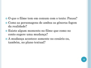  O que o filme tem em comum com o texto: Pausa?
 Como as personagens de ambos os gêneros fogem
da realidade?
 Existe algum momento no filme que como no
conto sugere uma mudança?
 A mudança acontece somente no cenário ou,
também, no plano textual?
15
 