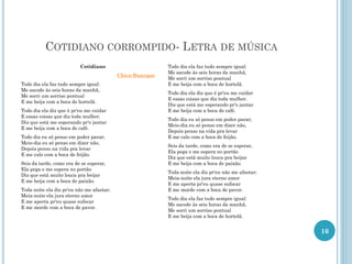 COTIDIANO CORROMPIDO- LETRA DE MÚSICA
Cotidiano
Chico Buarque
Todo dia ela faz tudo sempre igual:
Me sacode às seis horas da manhã,
Me sorri um sorriso pontual
E me beija com a boca de hortelã.
Todo dia ela diz que é pr'eu me cuidar
E essas coisas que diz toda mulher.
Diz que está me esperando pr'o jantar
E me beija com a boca de café.
Todo dia eu só penso em poder parar;
Meio-dia eu só penso em dizer não,
Depois penso na vida pra levar
E me calo com a boca de feijão.
Seis da tarde, como era de se esperar,
Ela pega e me espera no portão
Diz que está muito louca pra beijar
E me beija com a boca de paixão.
Toda noite ela diz pr'eu não me afastar;
Meia-noite ela jura eterno amor
E me aperta pr'eu quase sufocar
E me morde com a boca de pavor.
Todo dia ela faz tudo sempre igual:
Me sacode às seis horas da manhã,
Me sorri um sorriso pontual
E me beija com a boca de hortelã.
Todo dia ela diz que é pr'eu me cuidar
E essas coisas que diz toda mulher.
Diz que está me esperando pr'o jantar
E me beija com a boca de café.
Todo dia eu só penso em poder parar;
Meio-dia eu só penso em dizer não,
Depois penso na vida pra levar
E me calo com a boca de feijão.
Seis da tarde, como era de se esperar,
Ela pega e me espera no portão
Diz que está muito louca pra beijar
E me beija com a boca de paixão.
Toda noite ela diz pr'eu não me afastar;
Meia-noite ela jura eterno amor
E me aperta pr'eu quase sufocar
E me morde com a boca de pavor.
Todo dia ela faz tudo sempre igual:
Me sacode às seis horas da manhã,
Me sorri um sorriso pontual
E me beija com a boca de hortelã.
16
 