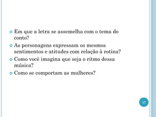  Em que a letra se assemelha com o tema do
conto?
 As personagens expressam os mesmos
sentimentos e atitudes com relação à rotina?
 Como você imagina que seja o ritmo dessa
música?
 Como se comportam as mulheres?
17
 