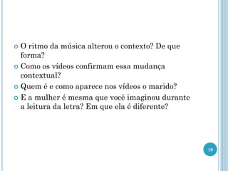  O ritmo da música alterou o contexto? De que
forma?
 Como os vídeos confirmam essa mudança
contextual?
 Quem é e como aparece nos vídeos o marido?
 E a mulher é mesma que você imaginou durante
a leitura da letra? Em que ela é diferente?
19
 