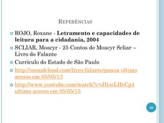 REFERÊNCIAS
 ROJO, Roxane - Letramento e capacidades de
leitura para a cidadania, 2004
 SCLIAR, Moacyr - 25 Contos de Moacyr Scliar –
Livro do Falante
 Currículo do Estado de São Paulo
 http://soundcloud.com/livro-falante/pausa ultimo
acesso em 05/05/13
 http://www.youtube.com/watch?v=JItscLHrCp4
ultimo acesso em 05/05/13
20
 